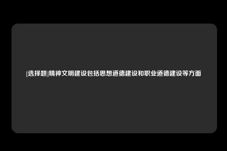 [选择题]精神文明建设包括思想道德建设和职业道德建设等方面