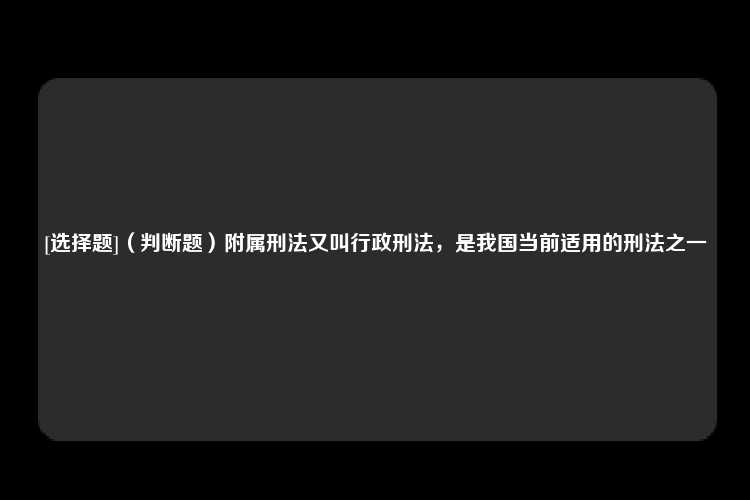 [选择题]（判断题）附属刑法又叫行政刑法，是我国当前适用的刑法之一