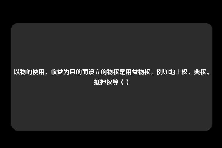 以物的使用、收益为目的而设立的物权是用益物权，例如地上权、典权、抵押权等（）