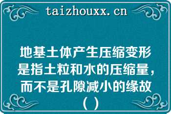地基土体产生压缩变形是指土粒和水的压缩量，而不是孔隙减小的缘故（）