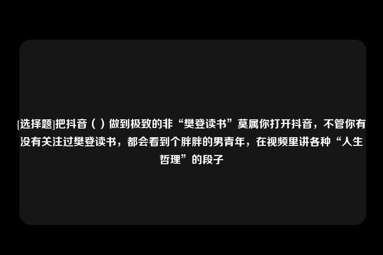 [选择题]把抖音（）做到极致的非“樊登读书”莫属你打开抖音，不管你有没有关注过樊登读书，都会看到个胖胖的男青年，在视频里讲各种“人生哲理”的段子