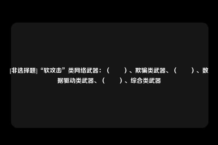 [非选择题]“软攻击”类网络武器：（　　）、欺骗类武器、（　　）、数据驱动类武器、（　　）、综合类武器