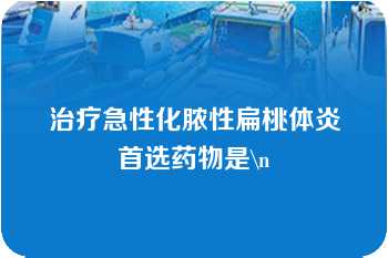 治疗急性化脓性扁桃体炎首选药物是\n