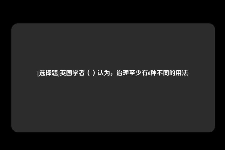 [选择题]英国学者（）认为，治理至少有6种不同的用法