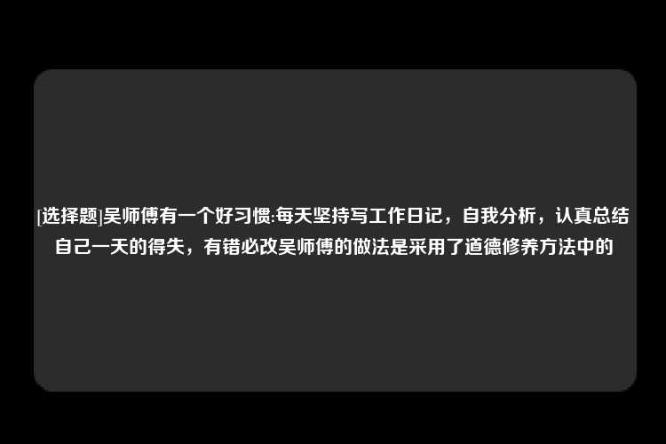 [选择题]吴师傅有一个好习惯:每天坚持写工作日记，自我分析，认真总结自己一天的得失，有错必改吴师傅的做法是采用了道德修养方法中的