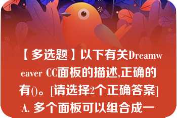 【多选题】以下有关Dreamweaver CC面板的描述,正确的有()。[请选择2个正确答案]A. 多个面板可以组合成一个面板组 B. 面板不能以浮动的方式显示在Dreamweaver?CC界面窗口中 C. Dreamweaver?CC面板组只能存放在窗口界面的右侧 D. 不同的用户可以对Dreamweaver?CC界面中的面板进行个性化组合