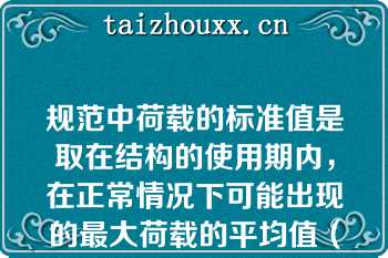 规范中荷载的标准值是取在结构的使用期内，在正常情况下可能出现的最大荷载的平均值（）