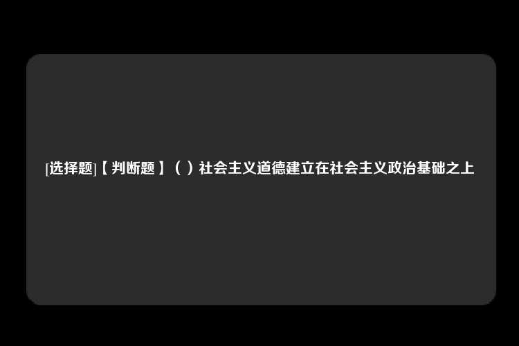 [选择题]【判断题】（）社会主义道德建立在社会主义政治基础之上