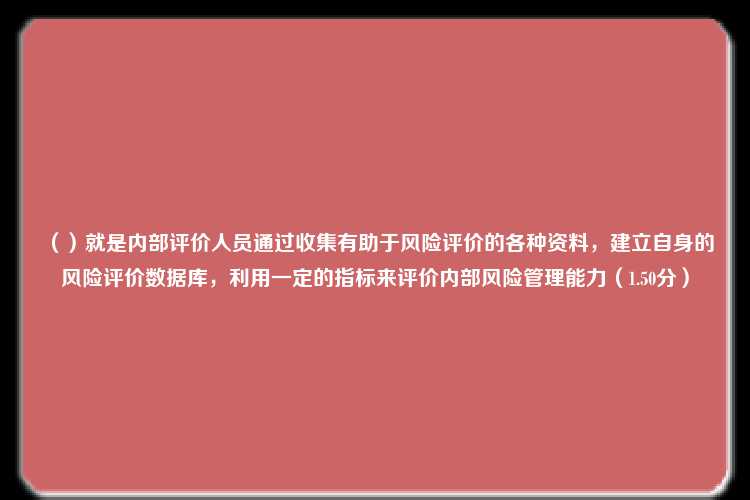 （）就是内部评价人员通过收集有助于风险评价的各种资料，建立自身的风险评价数据库，利用一定的指标来评价内部风险管理能力（1.50分）