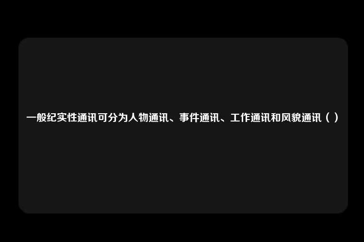 一般纪实性通讯可分为人物通讯、事件通讯、工作通讯和风貌通讯（）