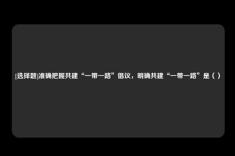 [选择题]准确把握共建“一带一路”倡议，明确共建“一带一路”是（）