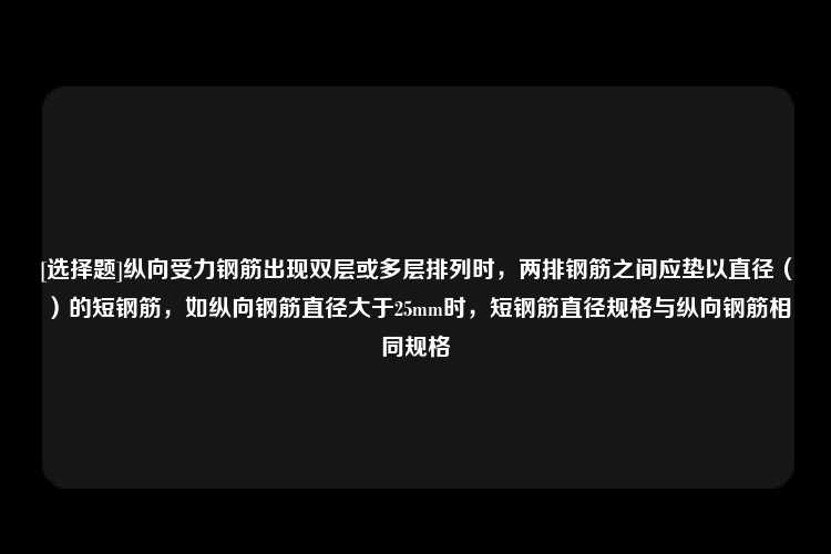 [选择题]纵向受力钢筋出现双层或多层排列时，两排钢筋之间应垫以直径（）的短钢筋，如纵向钢筋直径大于25mm时，短钢筋直径规格与纵向钢筋相同规格