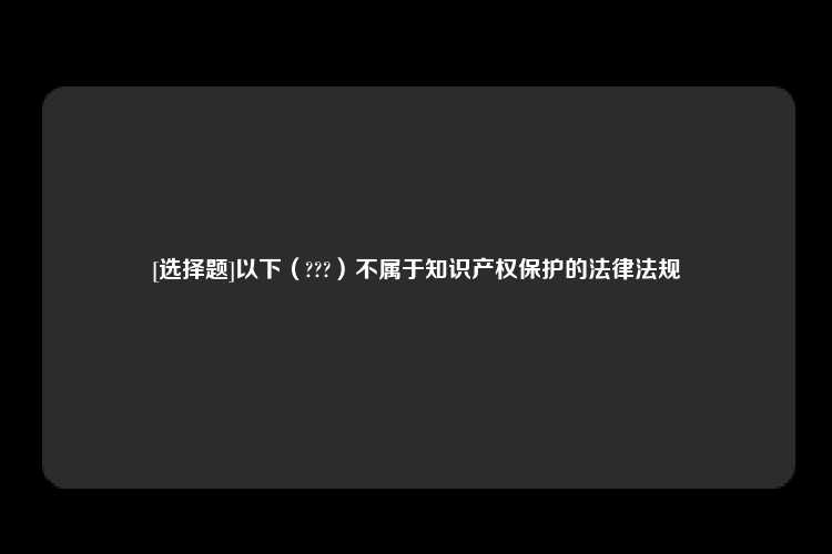 [选择题]以下（???）不属于知识产权保护的法律法规