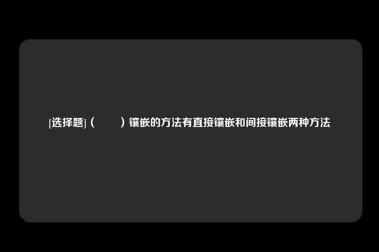 [选择题]（　　）镶嵌的方法有直接镶嵌和间接镶嵌两种方法