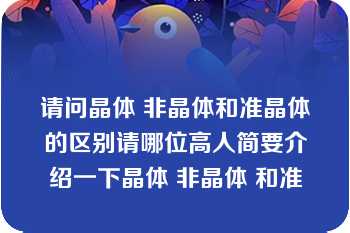 请问晶体 非晶体和准晶体的区别请哪位高人简要介绍一下晶体 非晶体 和准