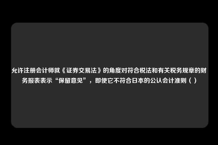 允许注册会计师就《证券交易法》的角度对符合税法和有关税务规章的财务报表表示“保留意见”，即使它不符合日本的公认会计准则（）