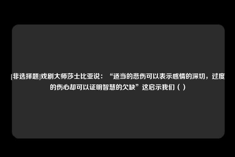 [非选择题]戏剧大师莎士比亚说：“适当的悲伤可以表示感情的深切，过度的伤心却可以证明智慧的欠缺”这启示我们（）