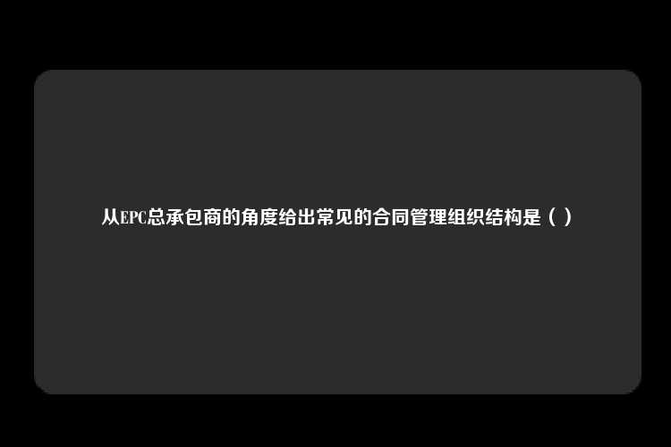 从EPC总承包商的角度给出常见的合同管理组织结构是（）