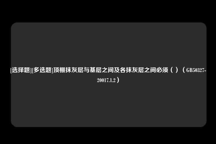 [选择题][多选题]顶棚抹灰层与基层之间及各抹灰层之间必须（）（GB50327-20017.1.2）