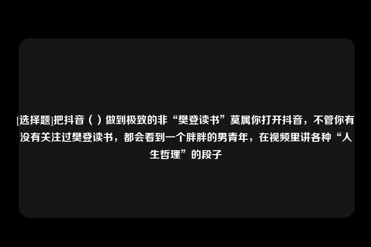 [选择题]把抖音（）做到极致的非“樊登读书”莫属你打开抖音，不管你有没有关注过樊登读书，都会看到一个胖胖的男青年，在视频里讲各种“人生哲理”的段子