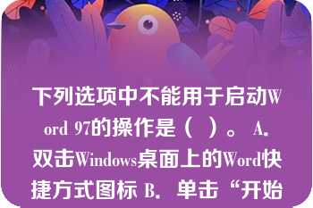 下列选项中不能用于启动Word 97的操作是（ ）。 A．双击Windows桌面上的Word快捷方式图标 B．单击“开始”→“程序”→“Microsoft Word” C．单击任务栏中的Word快捷方式图标 D．单击Windows桌面上的Word快捷方式图标 