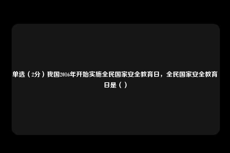 单选（2分）我国2016年开始实施全民国家安全教育日，全民国家安全教育日是（）