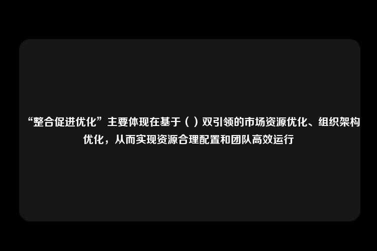 “整合促进优化”主要体现在基于（）双引领的市场资源优化、组织架构优化，从而实现资源合理配置和团队高效运行