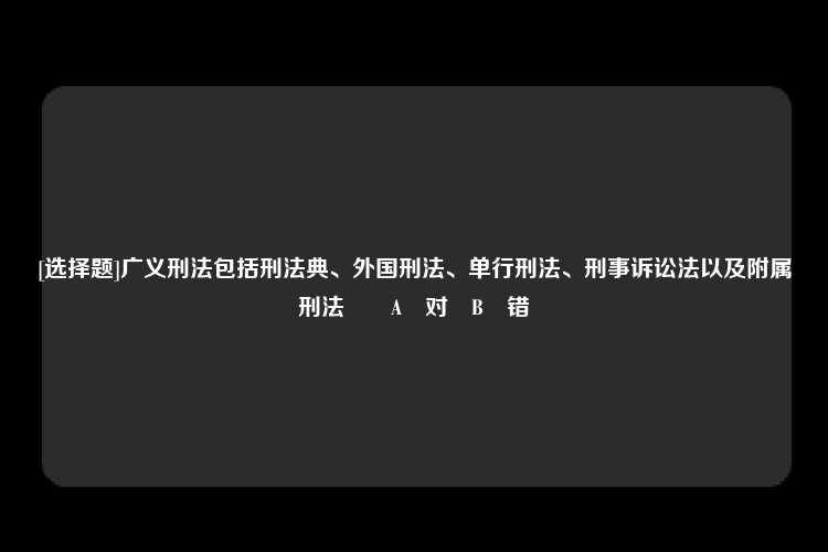 [选择题]广义刑法包括刑法典、外国刑法、单行刑法、刑事诉讼法以及附属刑法		A	对	B	错