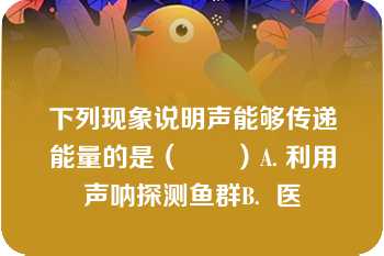 下列现象说明声能够传递能量的是（　　）A. 利用声呐探测鱼群B.  医