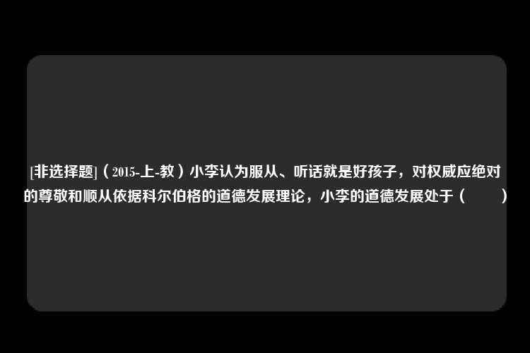 [非选择题]（2015-上-教）小李认为服从、听话就是好孩子，对权威应绝对的尊敬和顺从依据科尔伯格的道德发展理论，小李的道德发展处于（　　）