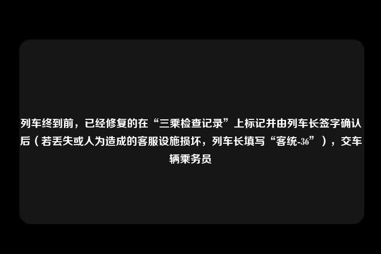 列车终到前，已经修复的在“三乘检查记录”上标记并由列车长签字确认后（若丢失或人为造成的客服设施损坏，列车长填写“客统-36”），交车辆乘务员