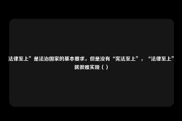 法律至上”是法治国家的基本要求，但是没有“宪法至上”，“法律至上”就很难实现（）