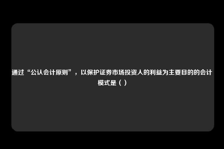 通过“公认会计原则”，以保护证券市场投资人的利益为主要目的的会计模式是（）