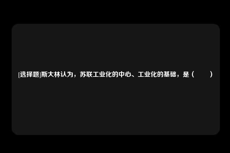 [选择题]斯大林认为，苏联工业化的中心、工业化的基础，是（　　）