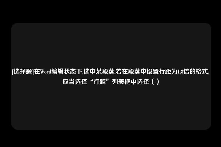 [选择题]在Word编辑状态下,选中某段落,若在段落中设置行距为1.8倍的格式,应当选择“行距”列表框中选择（）