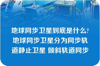 地球同步卫星到底是什么?地球同步卫星分为同步轨道静止卫星 倾斜轨道同步