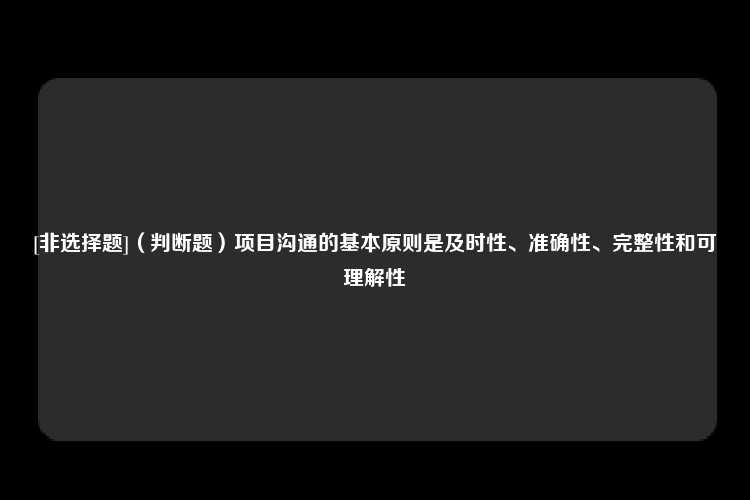 [非选择题]（判断题）项目沟通的基本原则是及时性、准确性、完整性和可理解性