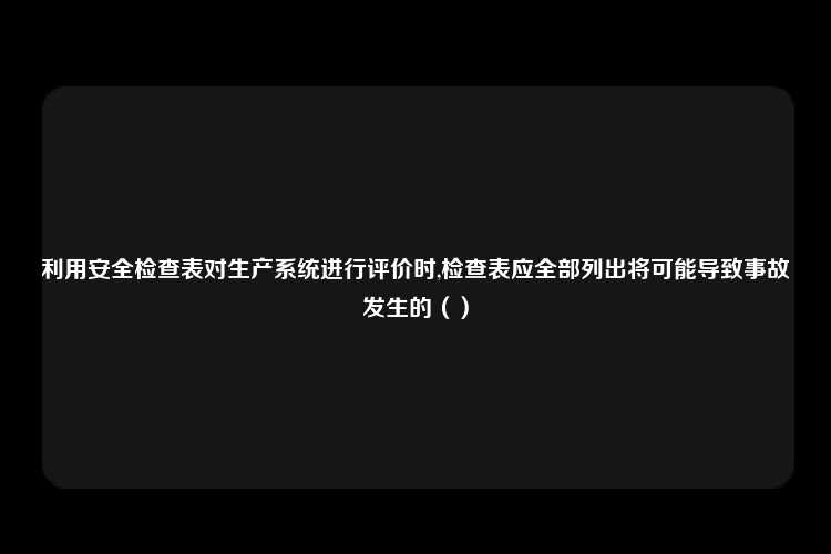 利用安全检查表对生产系统进行评价时,检查表应全部列出将可能导致事故发生的（）