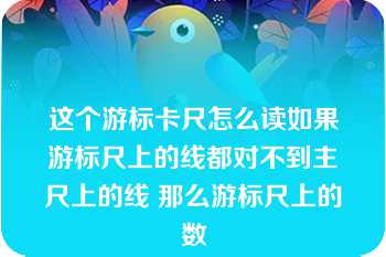 这个游标卡尺怎么读如果游标尺上的线都对不到主尺上的线 那么游标尺上的数