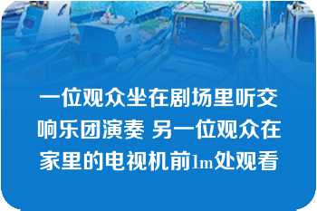 一位观众坐在剧场里听交响乐团演奏 另一位观众在家里的电视机前1m处观看