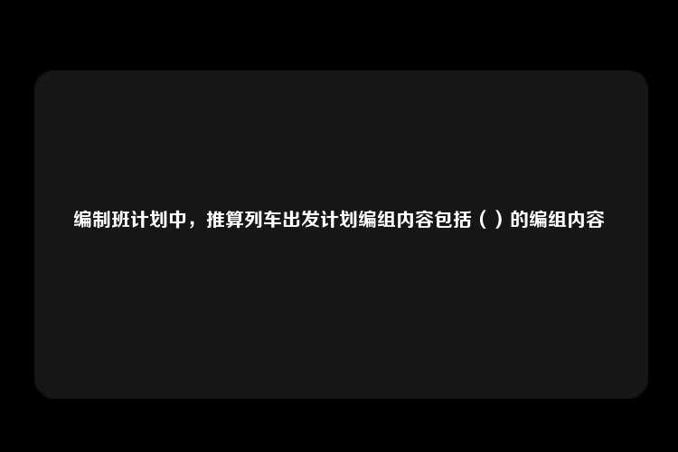 编制班计划中，推算列车出发计划编组内容包括（）的编组内容