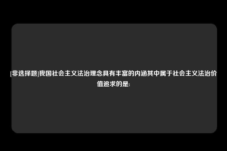 [非选择题]我国社会主义法治理念具有丰富的内涵其中属于社会主义法治价值追求的是: