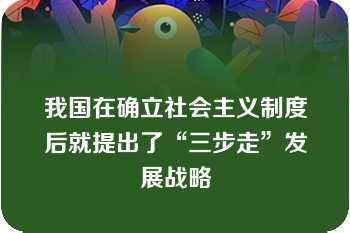 我国在确立社会主义制度后就提出了“三步走”发展战略