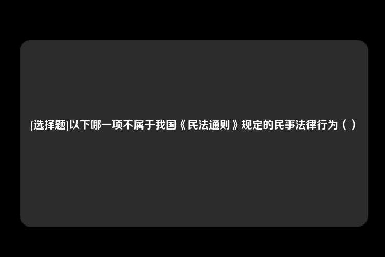 [选择题]以下哪一项不属于我国《民法通则》规定的民事法律行为（）