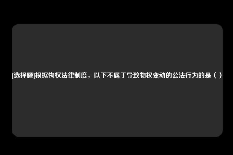 [选择题]根据物权法律制度，以下不属于导致物权变动的公法行为的是（）