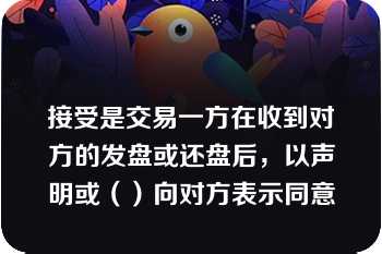 接受是交易一方在收到对方的发盘或还盘后，以声明或（）向对方表示同意