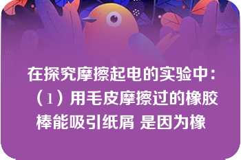 在探究摩擦起电的实验中：（1）用毛皮摩擦过的橡胶棒能吸引纸屑 是因为橡