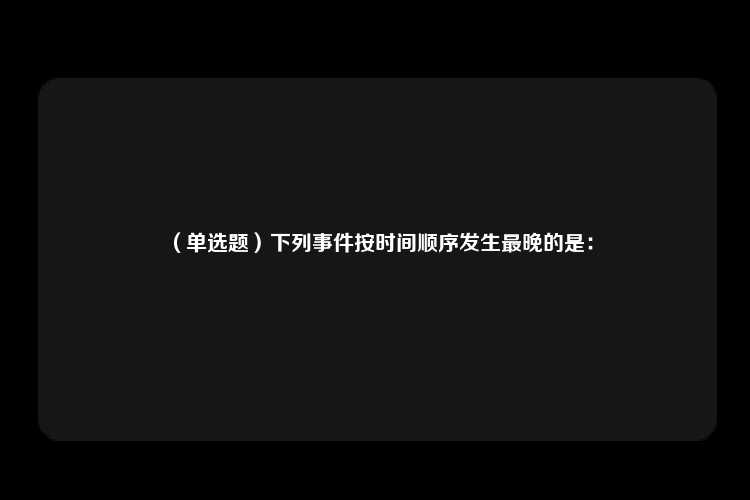 （单选题）下列事件按时间顺序发生最晚的是：