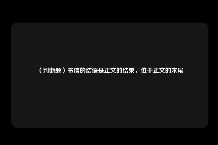 （判断题）书信的结语是正文的结束，位于正文的末尾