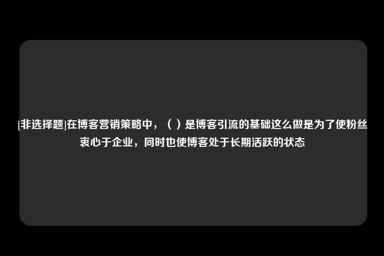 [非选择题]在博客营销策略中，（）是博客引流的基础这么做是为了使粉丝衷心于企业，同时也使博客处于长期活跃的状态